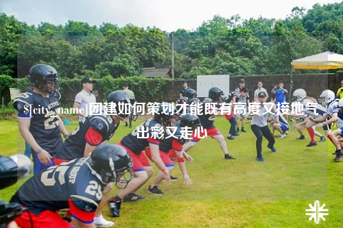 杭州团建如何策划才能既有高度又接地气出彩又走心